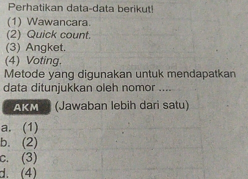 Perhatikan data-data berikut!
(1) Wawancara.
(2) Quick count.
(3) Angket.
(4) Voting.
Metode yang digunakan untuk mendapatkan
data ditunjukkan oleh nomor ....
AKM (Jawaban lebih dari satu)
a. (1)
b. (2)
c. (3)
d. (4)