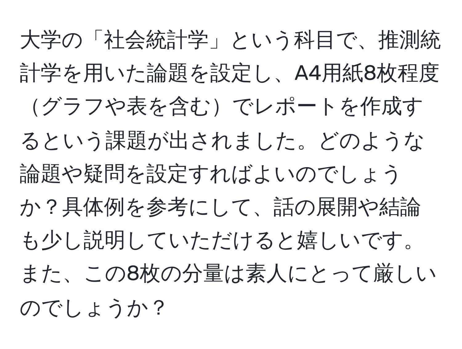 大学の「社会統計学」という科目で、推測統計学を用いた論題を設定し、A4用紙8枚程度グラフや表を含むでレポートを作成するという課題が出されました。どのような論題や疑問を設定すればよいのでしょうか？具体例を参考にして、話の展開や結論も少し説明していただけると嬉しいです。また、この8枚の分量は素人にとって厳しいのでしょうか？