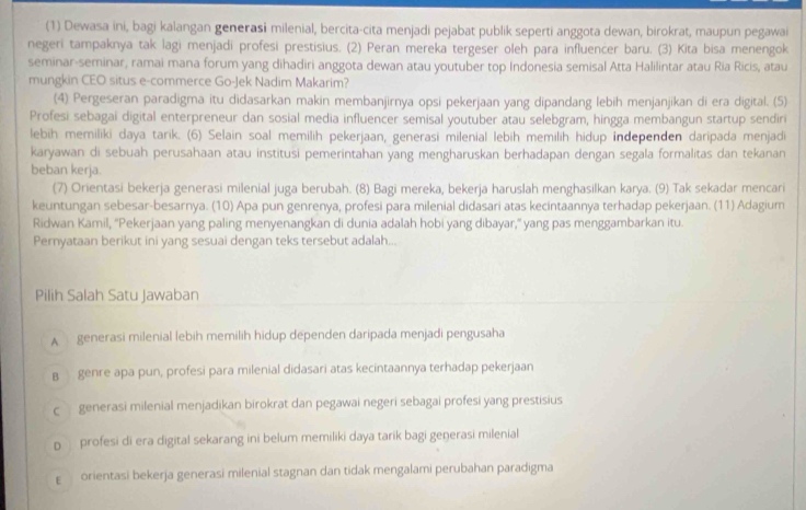 (1) Dewasa ini, bagi kalangan generasi milenial, bercita-cita menjadi pejabat publik seperti anggota dewan, birokrat, maupun pegawai
negeri tampaknya tak lagi menjadi profesi prestisius. (2) Peran mereka tergeser oleh para influencer baru. (3) Kita bisa menengok
seminar-seminar, ramai mana forum yang dihadiri anggota dewan atau youtuber top Indonesia semisal Atta Halilintar atau Ria Ricis, atau
mungkin CEO situs e-commerce Go-Jek Nadim Makarim?
(4) Pergeseran paradigma itu didasarkan makin membanjirnya opsi pekerjaan yang dipandang lebih menjanjikan di era digital. (5)
Profesi sebagai digital enterpreneur dan sosial media influencer semisal youtuber atau selebgram, hingga membangun startup sendiri
lebih memiliki daya tarik. (6) Selain soal memilih pekerjaan, generasi milenial lebih memilih hidup independen daripada menjadi
karyawan di sebuah perusahaan atau institusi pemerintahan yang mengharuskan berhadapan dengan segala formalitas dan tekanan
beban kerja.
(7) Orientasi bekerja generasi milenial juga berubah. (8) Bagi mereka, bekerja haruslah menghasilkan karya. (9) Tak sekadar mencari
keuntungan sebesar-besarnya. (10) Apa pun genrenya, profesi para milenial didasari atas kecintaannya terhadap pekerjaan. (11) Adagium
Ridwan Kamil, ''Pekerjaan yang paling menyenangkan di dunia adalah hobi yang dibayar,' yang pas menggambarkan itu.
Pernyataan berikut ini yang sesuai dengan teks tersebut adalah...
Pilih Salah Satu Jawaban
A generasi milenial lebih memilih hidup dependen daripada menjadi pengusaha
B  genre apa pun, profesi para milenial didasari atas kecintaannya terhadap pekerjaan
c generasi milenial menjadikan birokrat dan pegawai negeri sebagai profesi yang prestisius
p profesi di era digital sekarang ini belum memiliki daya tarik bagi generasi milenial
ε orientasi bekerja generasi milenial stagnan dan tidak mengalami perubahan paradigma