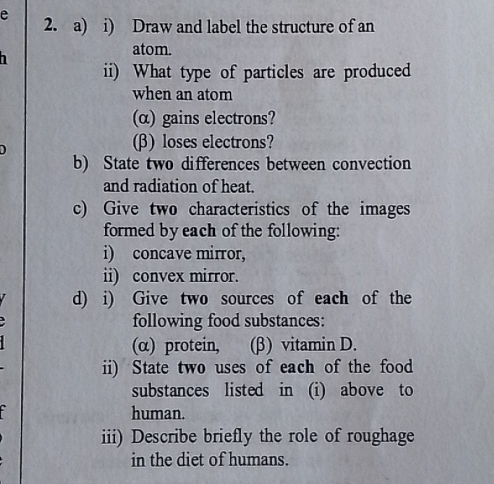 Draw and label the structure of an 
atom. 
ii) What type of particles are produced 
when an atom 
(α) gains electrons? 
(β) loses electrons? 
b) State two differences between convection 
and radiation of heat. 
c) Give two characteristics of the images 
formed by each of the following: 
i) concave mirror, 
ii) convex mirror. 
d) i) Give two sources of each of the 
following food substances: 
(α) protein, (β) vitamin D. 
ii) State two uses of each of the food 
substances listed in (i) above to 
human. 
iii) Describe briefly the role of roughage 
in the diet of humans.