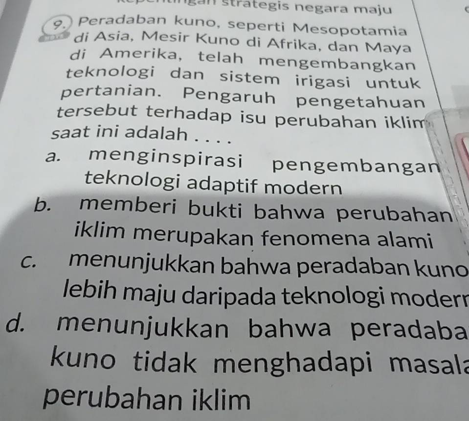 gan s trategis negara maju
9. Peradaban kuno, seperti Mesopotamia
di Asia, Mesir Kuno di Afrika, dan Maya
di Amerika, telah mengembangkan
teknologi dan sistem irigasi untuk
pertanian. Pengaruh pengetahuan
tersebut terhadap isu perubahan iklim
saat ini adalah . . . .
a. menginspirasi pengembangan
teknologi adaptif modern
b. memberi bukti bahwa perubahan
iklim merupakan fenomena alami
c. menunjukkan bahwa peradaban kuno
lebih maju daripada teknologi moderr
d. menunjukkan bahwa peradaba
kuno tidak menghadapi masala
perubahan iklim