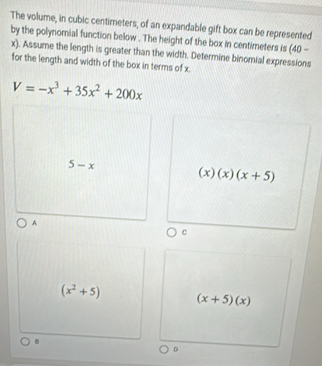 The volume, in cubic centimeters, of an expandable gift box can be represented
by the polynomial function below . The height of the box in centimeters is (40-
x). Assume the length is greater than the width. Determine binomial expressions
for the length and width of the box in terms of x.
V=-x^3+35x^2+200x
5-x
(x)(x)(x+5)
A
C
(x^2+5)
(x+5)(x)
B
D