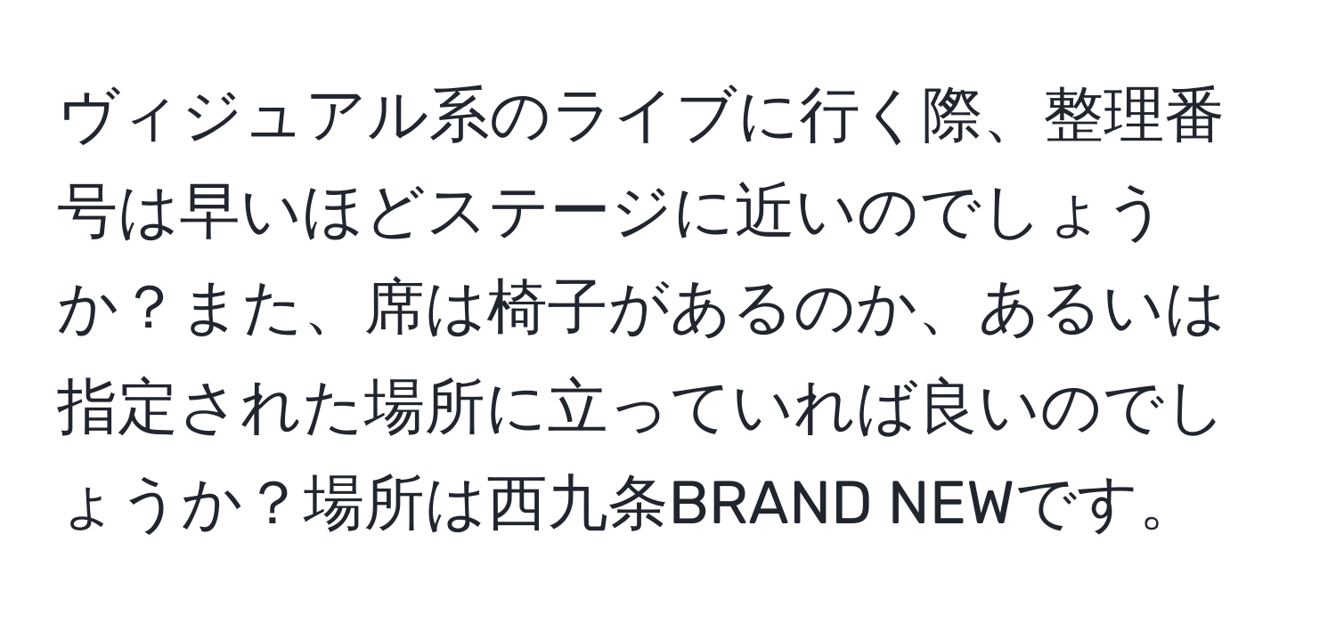 ヴィジュアル系のライブに行く際、整理番号は早いほどステージに近いのでしょうか？また、席は椅子があるのか、あるいは指定された場所に立っていれば良いのでしょうか？場所は西九条BRAND NEWです。