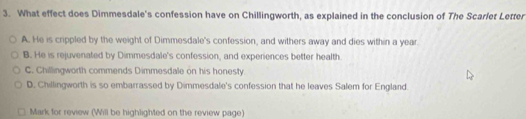 What effect does Dimmesdale's confession have on Chillingworth, as explained in the conclusion of The Scarlet Letter
A. He is crippled by the weight of Dimmesdale's confession, and withers away and dies within a year.
B. He is rejuvenated by Dimmesdale's confession, and experiences better health.
C. Chillingworth commends Dimmesdale on his honesty.
D. Chillingworth is so embarrassed by Dimmesdale's confession that he leaves Salem for England.
Mark for review (Will be highlighted on the review page)