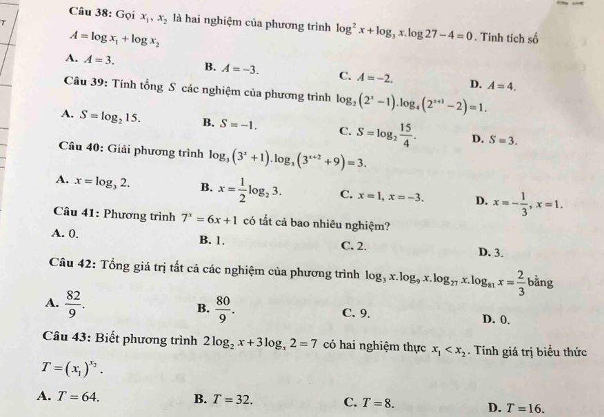 Gọi x_1,x_2 là hai nghiệm của phương trình log^2x+log _3x.log 27-4=0. Tính tích số
A=log x_1+log x_2
A. A=3. B. A=-3. C. A=-2. D. A=4.
Câu 39: Tính tổng S các nghiệm của phương trình log _2(2^x-1).log _4(2^(x+1)-2)=1.
A. S=log _215. B. S=-1. C. S=log _2 15/4 . D. S=3.
Câu 40: Giải phương trình log _3(3^x+1).log _3(3^(x+2)+9)=3.
A. x=log _32. B. x= 1/2 log _23. C. x=1,x=-3. D. x=- 1/3 ,x=1.
Câu 41: Phương trình 7^x=6x+1 có tất cả bao nhiêu nghiệm?
A. 0. B. 1. C. 2. D. 3.
Câu 42: Tổng giá trị tất cả các nghiệm của phương trình log _3x.log _9x.log _27x.log _81x= 2/3 b^(frac 1)2ang
B.
A.  82/9 .  80/9 . C. 9. D. 0.
Câu 43: Biết phương trình 2log _2x+3log _x2=7 có hai nghiệm thực x_1 . Tính giá trị biểu thức
T=(x_1)^x_2.
A. T=64. B. T=32. C. T=8.
D. T=16.