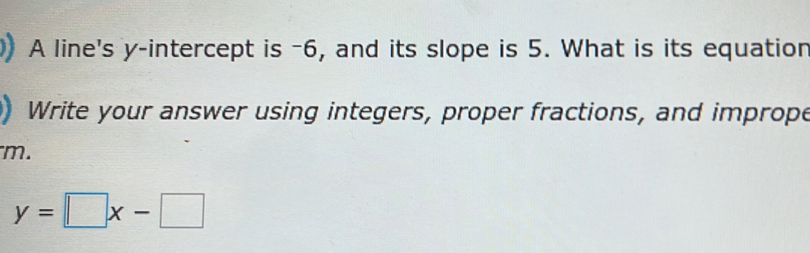 A line's y-intercept is -6, and its slope is 5. What is its equation 
Write your answer using integers, proper fractions, and imprope 
m.
y=□ x-□