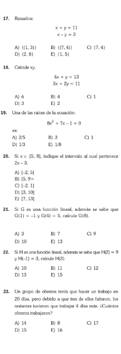 Resuelva:
x+y=11
x-y=3
A)  (1,3) B|  (7,4) C)  7,4
D|  2,8 E) (1,5)
18. Calcule xy.
4x+y=13
3x+2y=11
A) 6 B| 4 C) 1
D) 3 E) 2
19. Una de las raíces de la ecuación:
8x^2+7x-1=0
es:
A) 2/5 B| 3 C) 1
D) 1/3 E) 1/8
20. Si x∈ [5,8] , indique el intervalo al cual pertenece
2x-3.
A) [-2,5]
B) [5,9>
C) [-2,1]
D| [3,10]
E) [7,13]
21. Si G es una función lineal, además se sabe que
G(1)=-1 y G(4)=5 , calcule G(8).
A) 3 B) 7 C) 9
D) 10 E) 13
22. Si H es una función lineal, además se sabe que H(2)=9
y H(-1)=3 , calcule H(3).
A) 10 B) 11 C) 12
D) 13 E) 15
23. Un grupo de obreros tenía que hacer un trabajo en
20 días, pero debido a que tres de ellos faltaron, los
restantes tuvieron que trabajar 4 días más. ¿Cuántos
obreros trabajaron?
A) 14 B) 8 C) 17
D) 15 E) 16