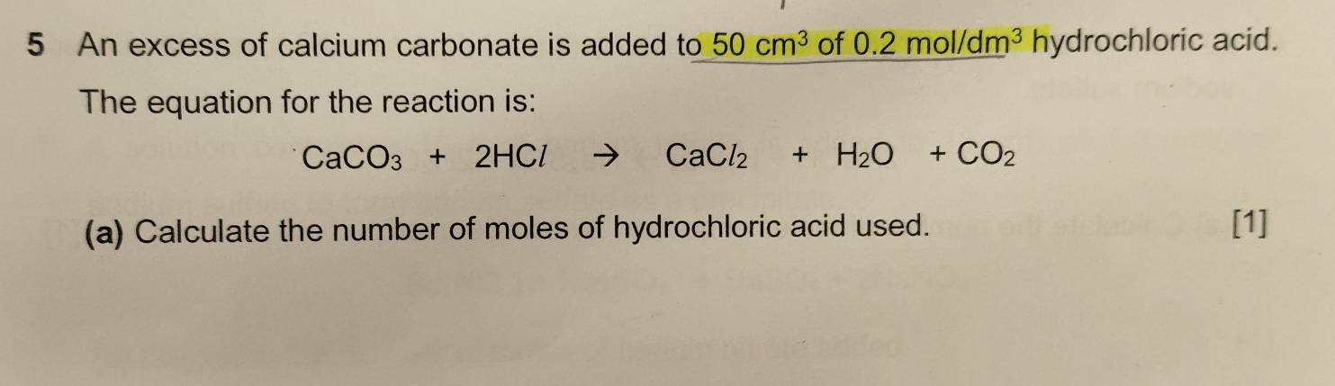 An excess of calcium carbonate is added to 50cm^3 of 0.2mol/dm^3 hydrochloric acid. 
The equation for the reaction is:
CaCO_3+2HClto CaCl_2+H_2O+CO_2
(a) Calculate the number of moles of hydrochloric acid used. [1]