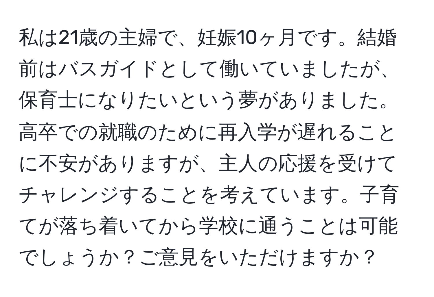 私は21歳の主婦で、妊娠10ヶ月です。結婚前はバスガイドとして働いていましたが、保育士になりたいという夢がありました。高卒での就職のために再入学が遅れることに不安がありますが、主人の応援を受けてチャレンジすることを考えています。子育てが落ち着いてから学校に通うことは可能でしょうか？ご意見をいただけますか？