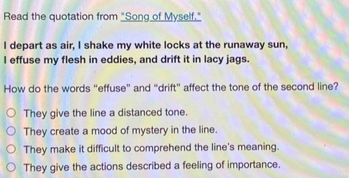 Read the quotation from "Song of Myself."
I depart as air, I shake my white locks at the runaway sun,
I effuse my flesh in eddies, and drift it in lacy jags.
How do the words “effuse” and “drift” affect the tone of the second line?
They give the line a distanced tone.
They create a mood of mystery in the line.
They make it difficult to comprehend the line's meaning.
They give the actions described a feeling of importance.