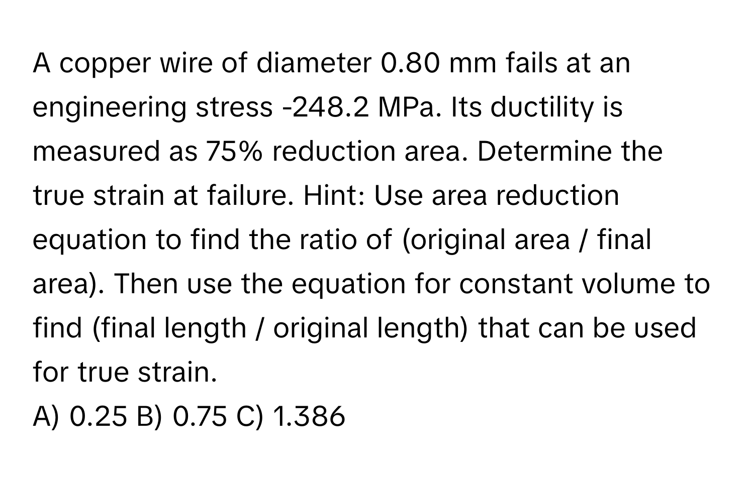 A copper wire of diameter 0.80 mm fails at an engineering stress -248.2 MPa. Its ductility is measured as 75% reduction area. Determine the true strain at failure. Hint: Use area reduction equation to find the ratio of (original area / final area). Then use the equation for constant volume to find (final length / original length) that can be used for true strain. 
A) 0.25 B) 0.75 C) 1.386