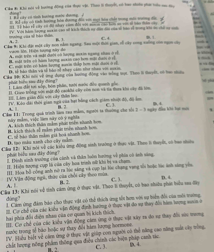 Khi nói về hướng động của thực vật. Theo li thuyết, có bao nhiều phát bưbu sao đây
dúng?
I. Rễ cây có tính hướng nước đương. J
II. Rễ cấy có tính hướng hóa dương đối với mọi hóa chất trong mái trường đất
III. Tế bảo rễ cây có độ nhạy cảm đối với auxin cao hơn so với tế bảo thân cây. 
IV. Với hàm lượng auxin cao sẽ kích thích sự dăn dài của tế bào rễ trong khi ức chế sự sinh
trưởng của tế bào thân. D. 1. Bin 6
A. 2. B. 3. C. 4.
Câu 9: Khi đặt một cây non nằm ngang. Sau một thời gian, rễ cây cong xuống con ngon cây sinh. a
hum v56
vươn lên. Hiện tượng này do ay khēng
A. mặt trên và mặt dưới có lượng auxin ngang nhau ở rễ,
B. mặt trên có hàm lượng auxin cao hơn mặt đưới ở rễ
S thich.
C. mặt trên có hàm lượng auxin thấp hơn mặt đưới ở rễ. n và do
D. tế bào thân và tế bào rễ nhạy cảm như nhau với auxin. cầm là
Câu 10: Khi nói về ứng dụng của hướng động vào trồng trọt. Theo li thuyết, có bao nhiêu
phát biểu sau đây đúng? bộ phả
I. Làm đất tơi xốp, bón phân, tưới nước đều quanh gốc.
II. Gieo trồng với mật độ caokhi cây còn non và tia thưa khi cây đã lớn. aim
III. Làm giàn đối với cây thân leo.
IV. Kéo dài thời gian ngủ của hạt bằng cách giảm nhiệt độ, độ âm.
A. 1. B. 2. C. 3. D. 4.
Câu 11: Trong quá trình làm rau mầm, người ta thường che tới 2 - 3 ngày đầu khi hạt mới
nảy mầm, việc làm này có ý nghĩa
A. kích thích thân mầm phát triền nhanh hơn.
B. kích thích rễ mầm phát triển nhanh hơn.
C. tế bào thân mầm già hoá nhanh hơn.
D. tạo màu xanh cho cây mầm.
Câu 12: Khi nói về các kiều ứng động sinh trưởng ở thực vật. Theo li thuyết, có bao nhiều
phát biểu sau đây đúng?
I. Đinh sinh trưởng của cảnh và thân luôn hướng về phía có ảnh sáng.
II. Hiện tượng cụp lá của cây hoa trinh nữ khi bị va chạm.
III. Hoa bồ công anh nở ra lúc sáng và cụp lại lúc chạng vạng tối hoặc lúc ảnh sáng yêu.
IV.Vận động ngủ, thức của chồi cây theo mùa. D. 4.
A. 1. B. 2. C. 3.
Câu 13: Khi nói về tính cảm ứng ở thực vật. Theo lí thuyết, có bao nhiêu phát biểu sau đây
đúng?
I. Cảm ứng đảm bảo cho thực vật có thể thích ứng tốt hơn với sự biển đổi của môi trường.
II. Cơ chế của các kiểu vận động định hướng ở thực vật do sự thay đổi hàm lượng auxin ở
hai phía đối diện nhau của cơ quan bị kích thích.
III. Cơ chế của các kiểu vận động cảm ứng ở thực vật xảy ra do sự thay đổi sức trương
nước trong tế bào hoặc sự thay đổi hàm lượng hormone.
IV. Hiểu biết về cảm ứng ở thực vật giúp con người có thể nâng cao năng suất cây trồng,
chất lượng nông phẩm thông qua điều chinh các biện pháp canh tác.
B. 2. C. 3. D. 4.