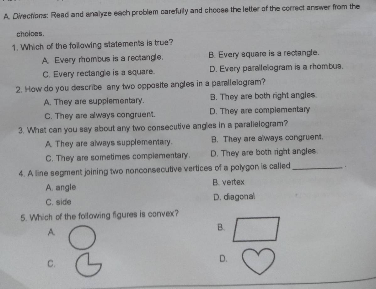 Directions: Read and analyze each problem carefully and choose the letter of the correct answer from the
choices.
1. Which of the following statements is true?
A. Every rhombus is a rectangle. B. Every square is a rectangle.
C. Every rectangle is a square. D. Every parallelogram is a rhombus.
2. How do you describe any two opposite angles in a parallelogram?
A. They are supplementary. B. They are both right angles.
C. They are always congruent. D. They are complementary
3. What can you say about any two consecutive angles in a parallelogram?
A. They are always supplementary. B. They are always congruent.
C. They are sometimes complementary. D. They are both right angles.
4. A line segment joining two nonconsecutive vertices of a polygon is called_
.
A. angle
B. vertex
C. side D. diagonal
5. Which of the following figures is convex?
A.
B.
C.
D.