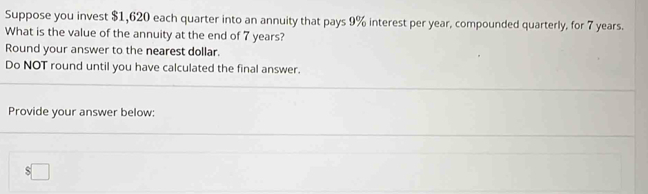 Suppose you invest $1,620 each quarter into an annuity that pays 9% interest per year, compounded quarterly, for 7 years. 
What is the value of the annuity at the end of 7 years? 
Round your answer to the nearest dollar. 
Do NOT round until you have calculated the final answer. 
Provide your answer below:
$□