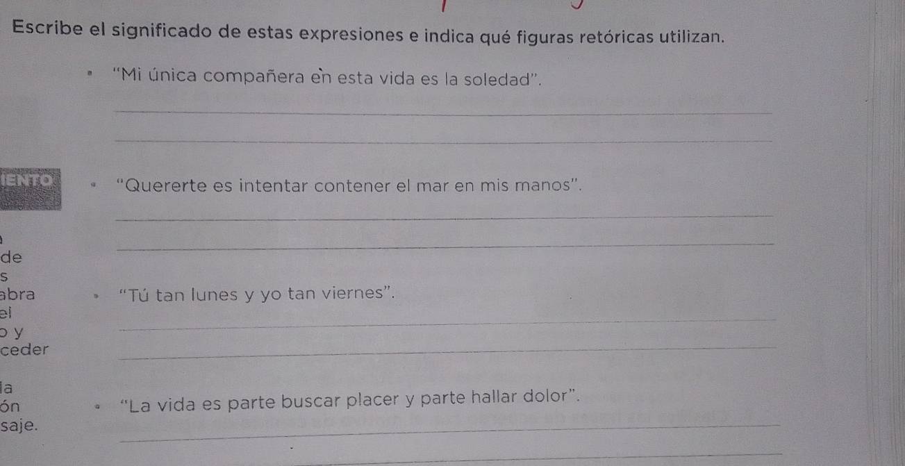 Escribe el significado de estas expresiones e indica qué figuras retóricas utilizan. 
''Mi única compañera en esta vida es la soledad''. 
_ 
_ 
IENTO “Quererte es intentar contener el mar en mis manos”. 
_ 
de 
_ 
S 
abra “Tú tan lunes y yo tan viernes”. 
el 
_ 
b y 
_ 
ceder 
la 
ón 
。 “La vida es parte buscar placer y parte hallar dolor”. 
saje. 
_ 
_