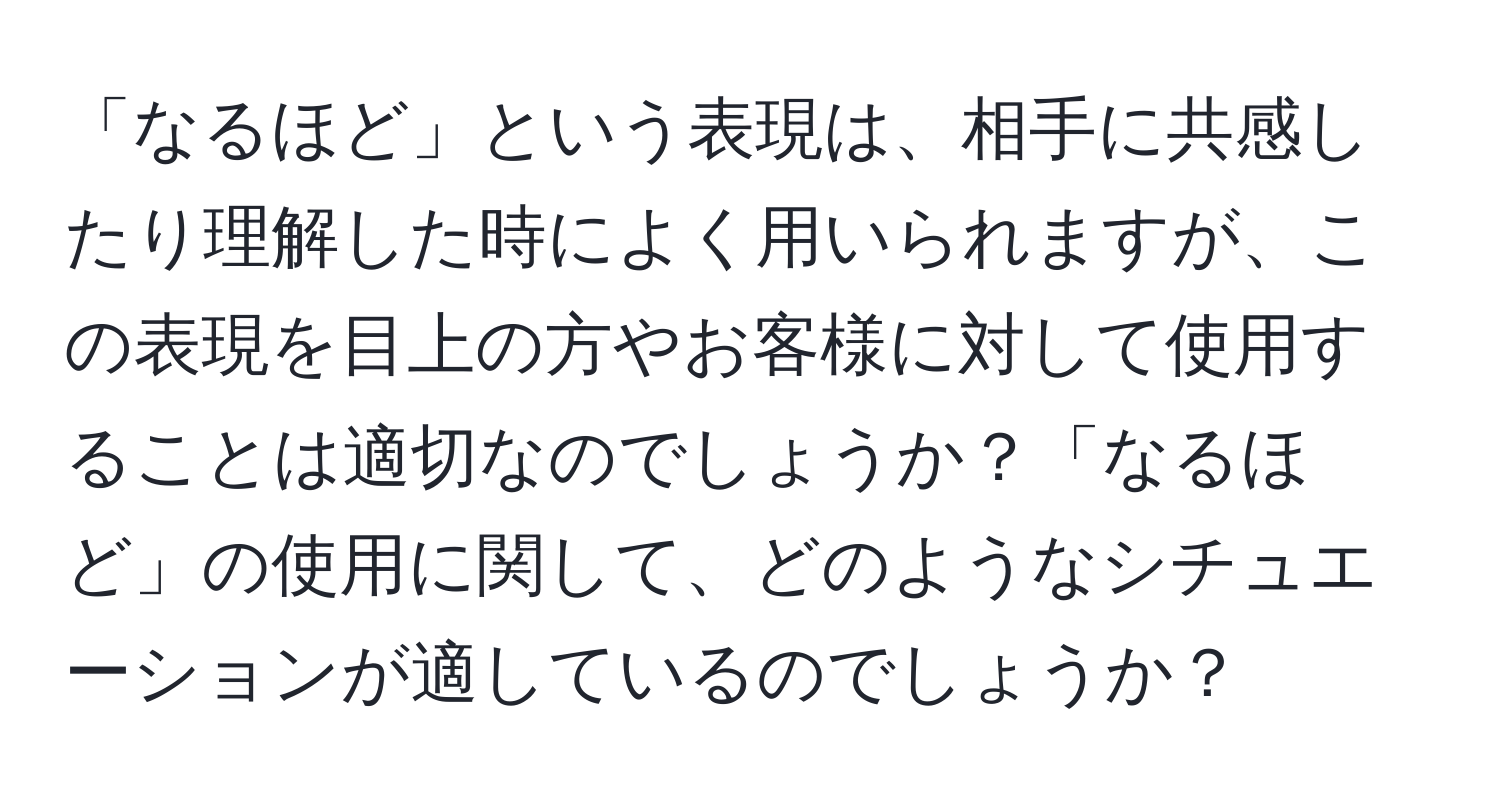 「なるほど」という表現は、相手に共感したり理解した時によく用いられますが、この表現を目上の方やお客様に対して使用することは適切なのでしょうか？「なるほど」の使用に関して、どのようなシチュエーションが適しているのでしょうか？