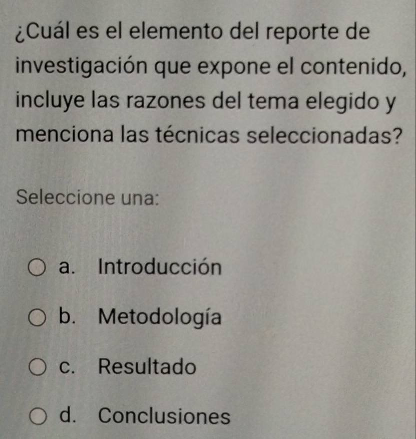 ¿Cuál es el elemento del reporte de
investigación que expone el contenido,
incluye las razones del tema elegido y
menciona las técnicas seleccionadas?
Seleccione una:
a. Introducción
b. Metodología
c. Resultado
d. Conclusiones