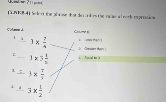 (5.NF.B.4) Select the phrase that describes the value of each expression.
Column A Column B
a. Less than 3
1. b 3*  7/6  b. Greater than 3
2._ 3* 3 1/5  c. Equal to 3
3. C 3*  7/7 
4. a 3*  1/2 