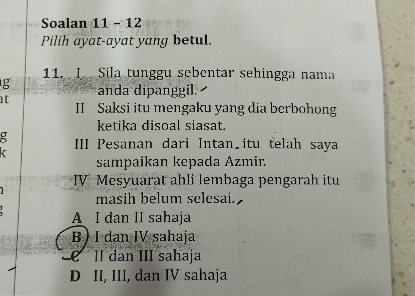 Soalan 11 - 12
Pilih ayat-ayat yang betul.
11. I Sila tunggu sebentar sehingga nama
g
anda dipanggil.
at
II Saksi itu mengaku yang dia berbohong
ketika disoal siasat.
g
III Pesanan dari Intan itu felah saya
sampaikan kepada Azmir.
IV Mesyuarat ahli lembaga pengarah itu
masih belum selesai.
A I dan II sahaja
B) I dan IV sahaja
é II dan III sahaja
D II, III, dan IV sahaja