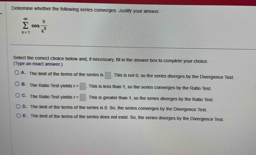 Determine whether the following series converges. Justify your answer.
sumlimits _(k=1)^(∈fty)cos  9/k^8 
Select the correct choice below and, if necessary, fill in the answer box to complete your choice.
(Type an exact answer.)
A. The limit of the terms of the series is □. This is not 0, so the series diverges by the Divergence Test.
B. The Ratio Test yields r=□. This is less than 1, so the series converges by the Ratio Test.
C. The Ratio Test yields r=□. This is greater than 1, so the series diverges by the Ratio Test.
D. The limit of the terms of the series is 0. So, the series converges by the Divergence Test
E. The limit of the terms of the series does not exist. So, the series diverges by the Divergence Test