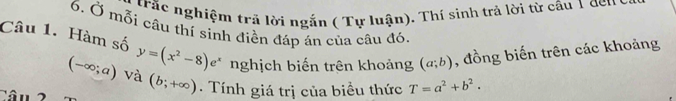 trấc nghiệm tră lời ngắn ( Tự luận). Thí sinh trả lời từ câu 1 den 
6. Ở mỗi câu thí sinh điền đáp án của câu đó. 
Câu 1. Hàm số y=(x^2-8)e^x nghịch biến trên khoảng (a;b) , đồng biến trên các khoảng
(-∈fty ;a) và (b;+∈fty ). Tính giá trị của biều thức T=a^2+b^2.