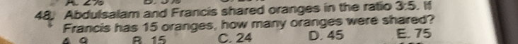 AL%
48; Abdulsalam and Francis shared oranges in the ratio 3:5
Francis has 15 oranges, how many oranges were shared?
R 15 C. 24 D. 45 E. 75