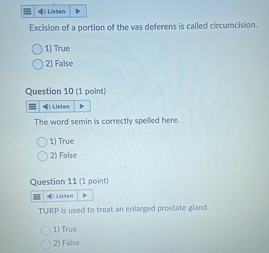 Listen
Excision of a portion of the vas deferens is called circumcision.
1) True
2) False
Question 10 (1 point)
Listen
The word semin is correctly spelled here.
1) True
2) False
Question 11 (1 point)
Listen
TURP is used to treat an enlarged prostate gland.
1) True
2) False