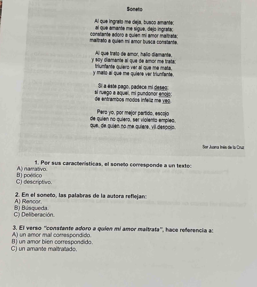 Soneto
Al que ingrato me deja, busco amante;
al que amante me sigue, dejo ingrata;
constante adoro a quien mi amor maltrata;
maltrato a quien mi amor busca constante.
Al que trato de amor, hallo diamante,
y soy diamante al que de amor me trata;
triunfante quiero ver al que me mata.
y mato al que me quiere ver triunfante.
Si a éste pago, padece mi deseo;
si ruego a aquel, mi pundonor enojo;
de entrambos modos infeliz me veo.
Pero yo, por mejor partido, escojo
de quien no quiero, ser violento empleo,
que, de quien no me quiere, vil despojo.
Sor Juana Inés de la Cruz
1. Por sus características, el soneto corresponde a un texto:
A) narrativo.
B) poético
C) descriptivo.
2. En el soneto, las palabras de la autora reflejan:
A) Rencor.
B) Búsqueda.
C) Deliberación.
3. El verso “constante adoro a quien mi amor maltrata”, hace referencia a:
A) un amor mal correspondido.
B) un amor bien correspondido.
C) un amante maltratado.