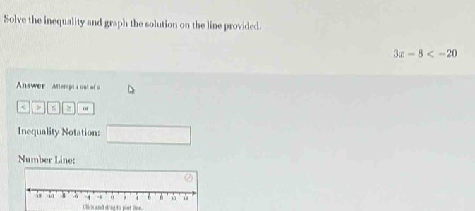 Solve the inequality and graph the solution on the line provided.
3x-8
Answer Attempt s out of a 
< > of 
Inequality Notation: □ 
Number Line: 
Click and drag to plot line.