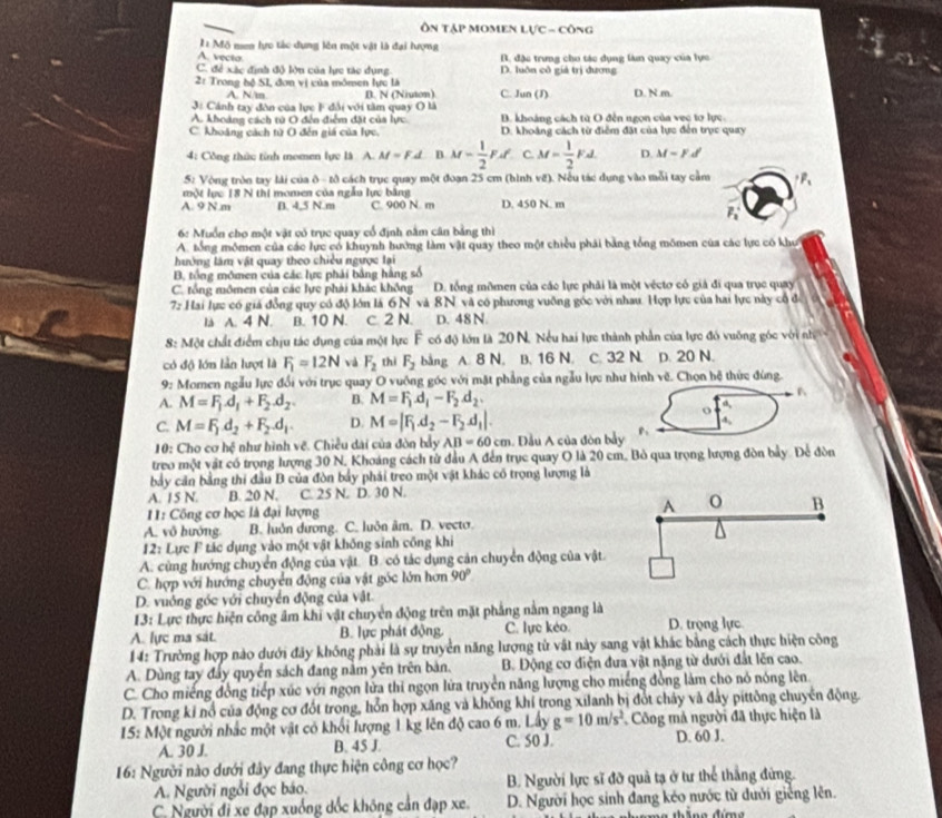 Ôn tập momen lực - công
I Mô men lực tác dụng lên một vật là đại lượng
A. vecta. đặc trưng cho tác dụng làn quay của lực
C. để xác định độ lộu của lực tác dụng. D. luôn cô giả trị đương
21 Trong hệ SI, đơn vị của mômen lực là C. Jun (J) D. N.m.
A. N/m B. N (Niuton)
3# Cánh tay đòn của lực F đổi với tâm quay O là
A. khoảng cách tử O đến điểm đặt của lực. D. khoảng cách từ O đến ngọn của vec tơ lực.
C. khoáng cách từ O đến giá của lực. D. khoảng cách từ điểm đặt của lực đến trục quay
4: Công thức tỉnh momen lực là A. M=F.d B. M= 1/2 FA C M= 1/2 Fd D. M=Fd
5: Vòng tròn tay lài của ô - tô cách trục quay một đoạn 25 cm (hình về). Nếu tác dụng vào mỗi tay cầm
một lực 18 N thi momen của ngẫu lực bằng
A. 9 N.m B. 4,5 N.m C. 900 N. m D. 450 N. m
F_1
6: Muồn cho một vật có trục quay cổ định nằm cân bằng thì
A. tổng mômen của các lực có khuỳnh hướng làm vật quay theo một chiều phải bằng tổng mômen của các lực có khu
hưởng làm vật quay theo chiều ngược lại
B, tổng mômen của các lực phải bằng hằng số
C. tổng mômen của các lực phải khác không D. tổng mômen của các lực phải là một vécto có giả đi qua trục quay
7: Hai lực có giá đồng quy có độ lớn là 6 N và 8N và có phương vuỡng góc với nhau. Hợp lực của hai lực này cổ để
là A. 4 N. B. 10 N. c. 2 N. D. 48 N.
8: Một chất điểm chịu tác dụng của một lực F có độ lớn là 20 N. Nếu hai lực thành phần của lực đó vuỡng góc với nh
có độ lớn lần lượt là F_1=12N và F_2 thì F_2 bằng A. 8 N, B. 16 N. C. 32 N. p. 20 N.
9: Momen ngẫu lực đổi với trục quay O vuông góc với mặt phẳng của ngẫu lực như hình vẽ. Chọn hệ thức đùng.
A. M=F_1.d_1+F_2.d_2. B. M=F_1d_1-F_2d_2.
o a
C. M=F_1d_2+F_2.d_1. D. M=|F_1.d_2-F_2.d_1|.
4,
10: Cho cơ hệ như hình vẽ. Chiều dài của đòn bầy AB=60cm. Đầu A của đòn bảy
treo một vật có trọng lượng 30 N. Khoáng cách tử đầu A đến trục quay O là 20 cm. Bỏ qua trọng lượng đòn bảy. Để đòn
bảy căn bằng thi đầu B của đòn bảy phái treo một vật khác có trọng lượng là
A. 15 N. B. 20 N. C. 25 N. D. 30 N.
11: Công cơ học là đại lượng 
A. vô hướng B. luởn dương. C. luôn âm. D. vecto.
12: Lực F tác dụng vào một vật không sinh công khi
A. cùng hướng chuyển động của vật. B. có tác dụng cản chuyển động của vật
C. hợp với hướng chuyển động của vật góc lớn hơn 90°
D. vuởng góc với chuyển động của vật.
13: Lực thực hiện công âm khi vật chuyên động trên mặt phẳng nằm ngang là
A. lực ma sát. B. lực phát động. C. lực kéo. D. trọng lực
14: Trường hợp nào dưới đây không phải là sự truyền năng lượng tử vật này sang vật khác bằng cách thực hiện công
A. Dùng tay đẩy quyền sách đang nằm yên trên bàn.  B. Động cơ điện đưa vật nặng từ dưới đất lên cao.
C. Cho miếng đồng tiếp xúc với ngọn lửa thi ngọn lửa truyền năng lượng cho miếng đồng làm cho nó nóng lên
D. Trong kỉ nổ của động cơ đốt trong, hỗn hợp xăng và khống khí trong xilanh bị đốt chảy và đảy pittông chuyển động
15: Một người nhấc một vật có khối lượng 1 kg lên độ cao 6 m. Lấy g=10m/s^2 Công mả người đã thực hiện là
A. 30 J. B. 45 J. C. S0 J. D. 60 J.
16: Người nào dưới đây đang thực hiện công cơ học?
A. Người ngổi đọc báo. B. Người lực sĩ đỡ quả tạ ở tư thể thắng đứng.
C. Người đi xe đạp xuồng dốc không cản đạp xe D. Người học sinh đang kéo nước từ dưới giêng lên.