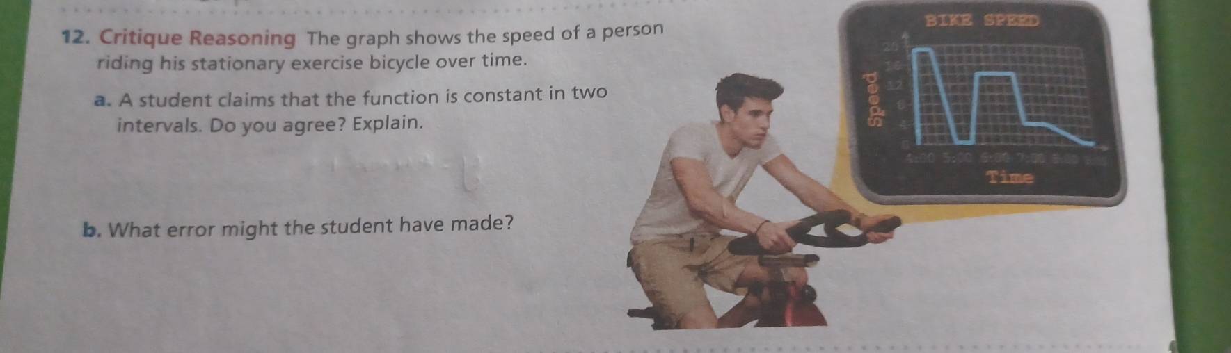 BIKE SPEED 
12. Critique Reasoning The graph shows the speed of 
riding his stationary exercise bicycle over time. 
a. A student claims that the function is constant in t 
intervals. Do you agree? Explain. 
b. What error might the student have made?