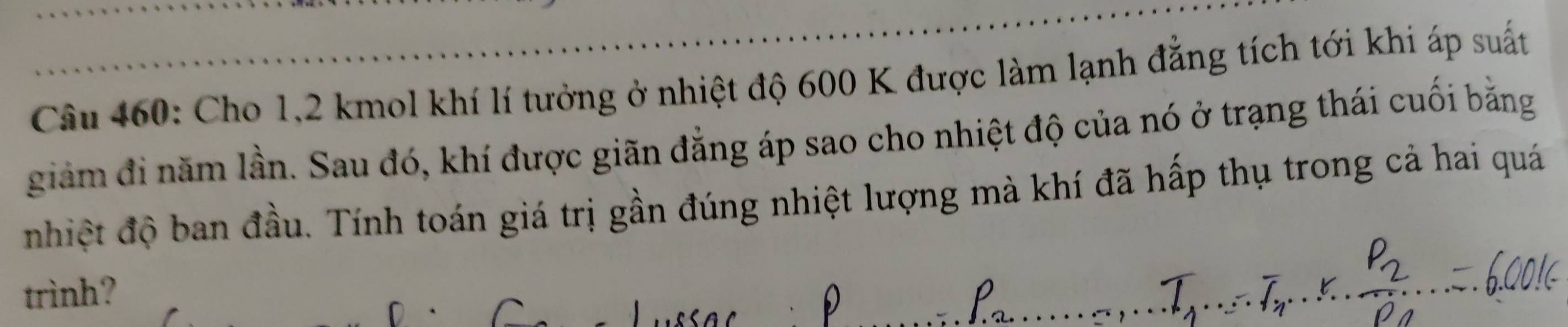 Cho 1,2 kmol khí lí tưởng ở nhiệt độ 600 K được làm lạnh đẳng tích tới khi áp suất 
giảm đi năm lần. Sau đó, khí được giãn đẳng áp sao cho nhiệt độ của nó ở trạng thái cuối bằng 
nhiệt độ ban đầu. Tính toán giá trị gần đúng nhiệt lượng mà khí đã hấp thụ trong cả hai quá 
trình?