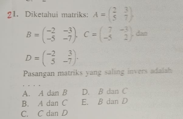 Diketahui matriks: A=beginpmatrix 2&3 5&7endpmatrix ,
B=beginpmatrix -2&-3 -5&-7endpmatrix , C=beginpmatrix 7&-3 -5&2endpmatrix ,dan
D=beginpmatrix -2&3 5&-7endpmatrix. 
Pasangan matriks yang saling invers adala
A. A dan B D. B dan C
B. A dan C E. B dan D
C. C dan D