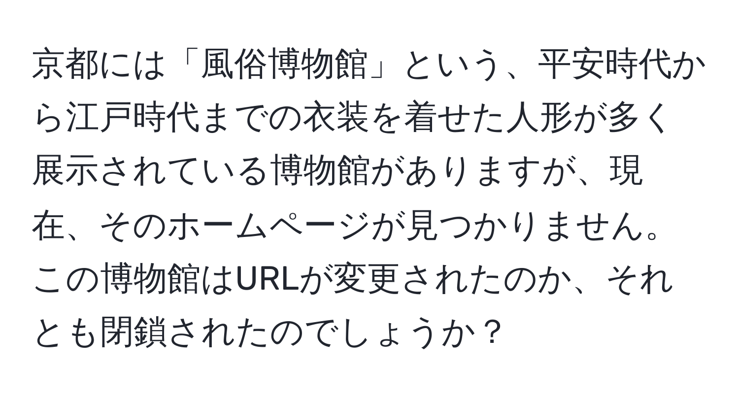 京都には「風俗博物館」という、平安時代から江戸時代までの衣装を着せた人形が多く展示されている博物館がありますが、現在、そのホームページが見つかりません。この博物館はURLが変更されたのか、それとも閉鎖されたのでしょうか？