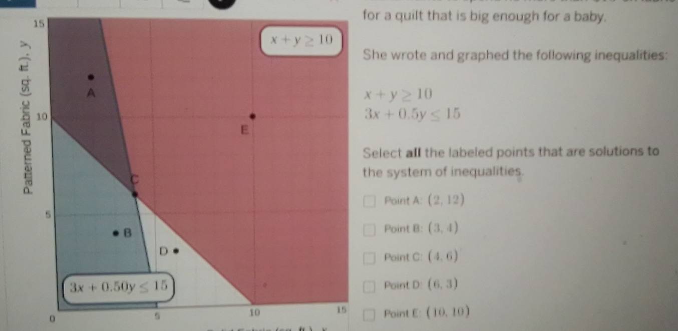 for a quilt that is big enough for a baby.
She wrote and graphed the following inequalities:
x+y≥ 10
3x+0.5y≤ 15
Select all the labeled points that are solutions to
the system of inequalities.
Point A: (2,12)
Point B: (3,4)
Point C: (4,6)
Point D: (6,3)
s Point E: (10,10)