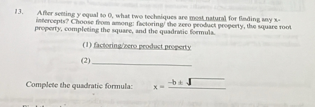 After setting y equal to 0, what two techniques are most natural for finding any x - 
intercepts? Choose from among: factoring/ the zero product property, the square root 
property, completing the square, and the quadratic formula. 
(1) factoring/zero product property 
(2)_ 
Complete the quadratic formula: x=_ -b± sqrt() _