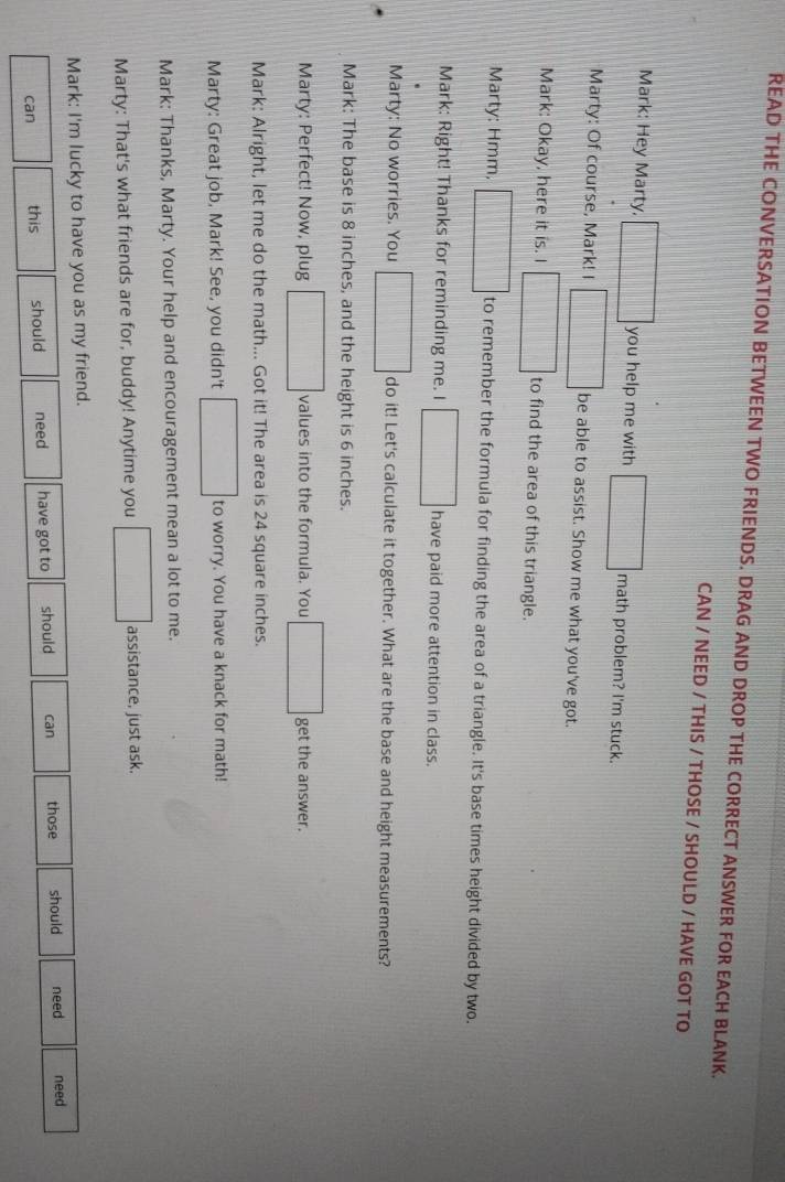 READ THE CONVERSATION BETWEEN TWO FRIENDS. DRAG AND DROP THE CORRECT ANSWER FOR EACH BLANK. 
CAN / NEED / THIS / THOSE / SHOULD / HAVE GOT TO 
Mark: Hey Marty. □ you help me with ||| math problem? I'm stuck. 
Marty: Of course, Mark! I □ be able to assist. Show me what you've got. 
Mark: Okay, here it is. I □ to find the area of this triangle. 
Marty: Hmm, □ to remember the formula for finding the area of a triangle. It's base times height divided by two. 
Mark: Right! Thanks for reminding me. I □ have paid more attention in class. 
Marty: No worries. You □ do it! Let's calculate it together. What are the base and height measurements? 
Mark: The base is 8 inches, and the height is 6 inches. 
Marty: Perfect! Now, plug □ values into the formula. You □ get the answer. 
Mark: Alright, let me do the math... Got it! The area is 24 square inches. 
Marty: Great job, Mark! See, you didn't □ to worry. You have a knack for math! 
Mark: Thanks, Marty. Your help and encouragement mean a lot to me. 
Marty: That's what friends are for, buddy! Anytime you □ assistance, just ask. 
Mark: I'm lucky to have you as my friend. 
can this should need have got to should can those should need need