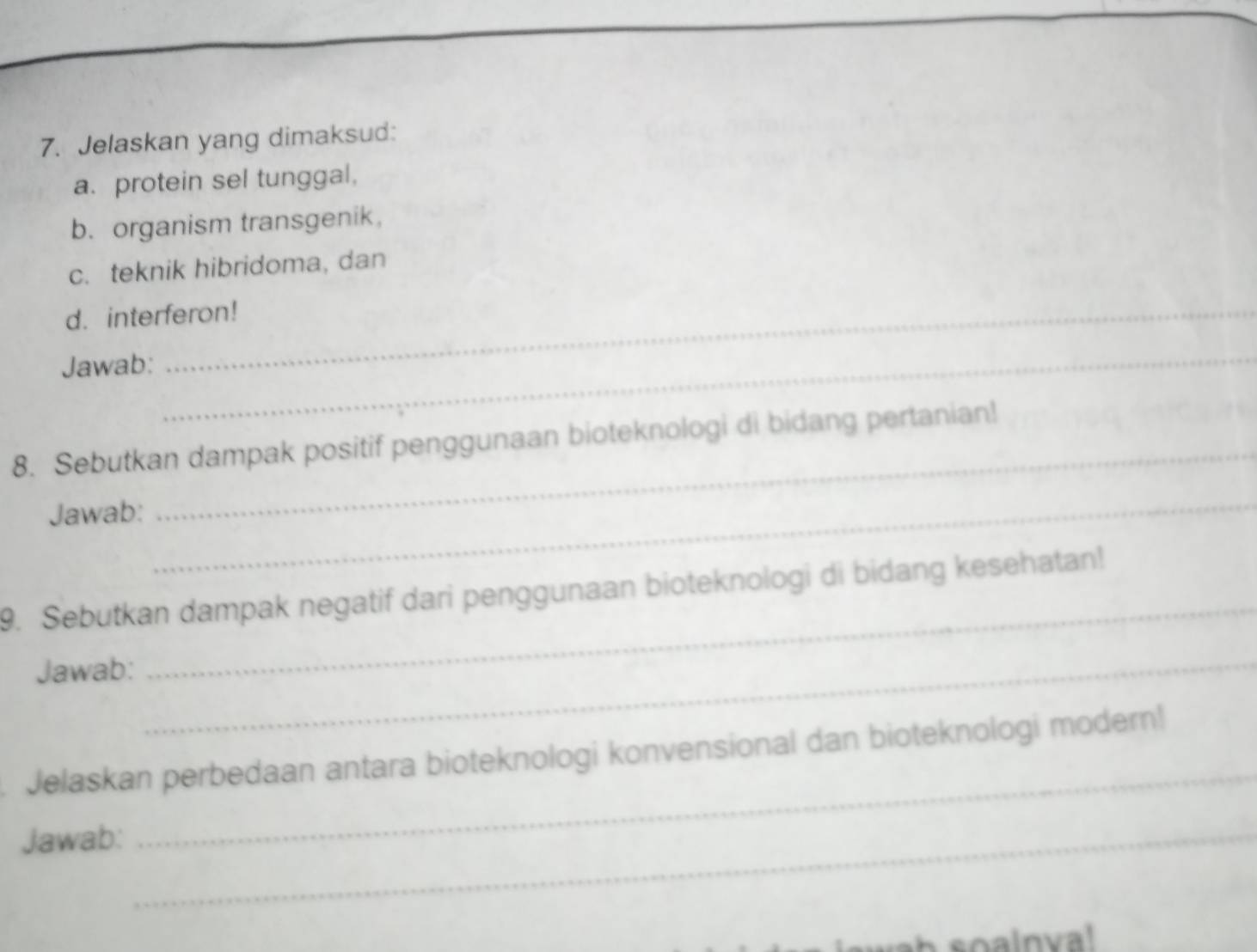 Jelaskan yang dimaksud: 
a. protein sel tunggal, 
b. organism transgenik, 
c. teknik hibridoma, dan 
d. interferon! 
Jawab:_ 
_ 
8. Sebutkan dampak positif penggunaan bioteknologi di bidang pertanian! 
Jawab: 
_ 
9. Sebutkan dampak negatif dari penggunaan bioteknologi di bidang kesehatan! 
Jawab:_ 
_ 
_ 
Jelaskan perbedaan antara bioteknologi konvensional dan bioteknologi modern! 
Jawab:_ 
soalnva!