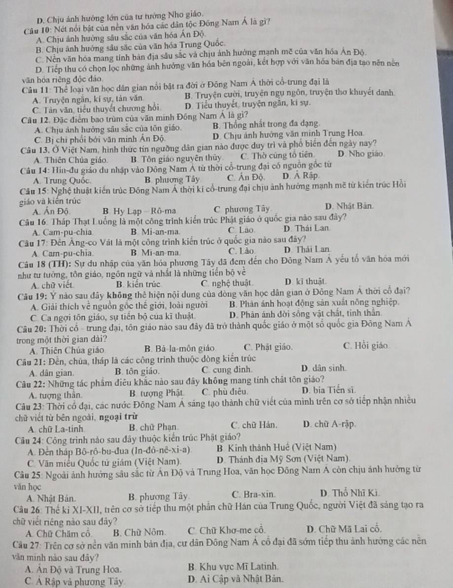 D. Chịu ảnh hưởng lớn của tư tưởng Nho giáo.
Câu 10: Nét nổi bật của nền văn hóa các dân tộc Đông Nam Á là gì?
A. Chịu ảnh hưởng sâu sắc của văn hóa Ấn Độ.
B. Chịu ảnh hưởng sâu sắc của văn hóa Trung Quốc.
C. Nền văn hóa mang tỉnh bản địa sâu sắc và chịu ảnh hưởng mạnh mẽ của văn hóa Ấn Độ.
D. Tiếp thu có chọn lọc những ảnh hướng văn hóa bên ngoài, kết hợp với văn hóa bản địa tạo nên nền
văn hóa riềng độc đảo
Câu 11: Thể loại văn học dân gian nổi bật ra đời ở Đông Nam Á thời cổ-trung đại là
A. Truyện ngắn, ki sự, tản văn B. Truyện cười, truyện ngụ ngôn, truyện thơ khuyết danh.
C. Tân văn, tiểu thuyết chương hồi D. Tiểu thuyết, truyện ngắn, kí sự.
Câu 12. Đặc điểm bao trùm của văn minh Đồng Nam Á là gì?
A. Chịu ảnh hưởng sâu sắc của tôn giáo. B. Thống nhất trong đa đạng.
C. Bị chi phối bởi văn minh Ấn Độ. D. Chịu ảnh hưởng văn minh Trung Hoa.
Câu 13. Ở Việt Nam, hình thức tín ngường dân gian nào được duy trì và phố biến đến ngày nay? D. Nho giáo
A. Thiên Chúa giáo B. Tôn giáo nguyên thủy C. Thờ cũng tổ tiên.
Câu 14: Hin-đu giáo du nhập vào Đông Nam Á từ thời cổ-trung đại có nguồn gốc từ
A. Trung Quốc. B. phương Tây C. Ấn Độ D. Ả Rập
Câu 15: Nghệ thuật kiến trúc Đông Nam Á thời ki cổ-trung đại chịu ảnh hướng mạnh mề từ kiến trúc Hồi
giáo và kiền trúc
A. Ấn Độ B Hy Lạp Rô-ma C phương Tây D. Nhật Bản.
Câu 16: Tháp Thạt Luồng là một công trình kiến trúc Phật giáo ở quốc gia nào sau đây?
A. Cam-pu-chia B Mi-an-ma C Lào D. Thái Lan.
Câu 17: Đến Âng-co Vát là một công trình kiến trúc ở quốc gia nào sau đây?
A Cam-pu-chia. B Mi-an-ma. C. Lào D. Thái Lan
Câu 18 (TH): Sự du nhập của văn hóa phương Tây đã đem đến cho Đông Nam Á yếu tổ văn hóa mới
như tư tưởng, tôn giáo, ngôn ngữ và nhất là những tiến bộ về
A. chữ viết B. kiến trúc C. nghệ thuật D. kĩ thuật.
Câu 19: Y nào sau đây không thê hiện nội dung của dòng văn học dân gian ở Đông Nam Á thời cổ đại?
A. Giải thích về nguồn gốc thế giới, loài người B. Phàn ánh hoạt động sản xuất nông nghiệp.
C. Ca ngợi tôn giáo, sự tiến bộ của kĩ thuật. D. Phản ánh đời sống vật chất, tinh thần.
Câu 20: Thời cổ - trung đại, tôn giáo nào sau đây đã trở thành quốc giáo ở một số quốc gia Đông Nam Á
trong một thời gian dài?
A. Thiên Chúa giáo B. Bả-la-môn giáo. C. Phật giáo. C. Hồi giáo
Câu 21: Đền, chùa, tháp là các công trình thuộc đòng kiến trúc
A. dân gian. B. tôn giáo. C. cung dinh. D. dân sinh.
Câu 22: Những tác phẩm điêu khắc nào sau đây không mang tính chất tôn giáo?
A. tượng thần. B. tượng Phật C. phù điêu. D. bia Tiến sĩ.
Câu 23: Thời cổ đại, các nước Đông Nam Á sáng tạo thành chữ viết của mình trên cơ sở tiếp nhận nhiều
chữ viết từ bên ngoài, ngoại trừ
A. chữ La-tinh B. chữ Phạn C. chữ Hán. D. chữ A-rập.
Câu 24: Công trình nảo sau đây thuộc kiển trúc Phật giáo?
A. Đền tháp Bô-rô-bu-đua (In-đô-nê-xi-a).  B Kinh thành Huế (Việt Nam)
C. Văn miểu Quốc tử giám (Việt Nam).  D. Thánh dịa Mỹ Sơn (Việt Nam)
Câu 25: Ngoài ảnh hưởng sâu sắc từ Ấn Độ và Trung Hoa, văn học Đông Nam A còn chịu ảnh hưởng từ
văn học D. Thổ Nhĩ Ki.
A. Nhật Bản. B. phương Tây C. Bra-xin.
Câu 26: Thể ki XI-XII, trên cơ sở tiểp thu một phần chữ Hán của Trung Quốc, người Việt đã sáng tạo ra
chữ viết riêng nào sau đây?
A. Chữ Chăm cổ B. Chữ Nôm. C. Chữ Khơ-me cổ. D. Chữ Mã Lai cổ.
Cầu 27: Trên cơ sở nền văn minh bản địa, cư dân Đông Nam Á cổ đại đã sớm tiếp thu ảnh hưởng các nễn
văn minh nào sau đây?
A. Ấn Độ và Trung Hoa. B. Khu vực Mĩ Latinh.
C. Ả Rập và phương Tây D. Ai Cập và Nhật Bản.