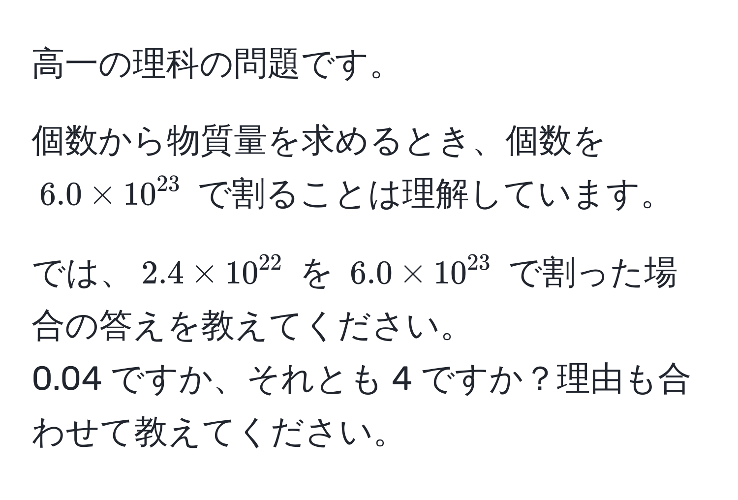 高一の理科の問題です。  

個数から物質量を求めるとき、個数を $6.0 * 10^(23)$ で割ることは理解しています。  

では、$2.4 * 10^(22)$ を $6.0 * 10^(23)$ で割った場合の答えを教えてください。  
0.04 ですか、それとも 4 ですか？理由も合わせて教えてください。