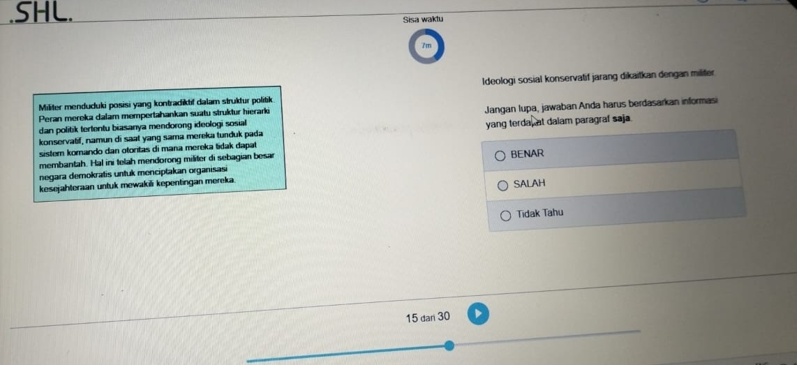 .SHL. Sisa waktu 
Ideologi sosial konservatif jarang dikaitkan dengan militer 
Militer menduduki posisi yang kontradiktif dalam struktur politik 
Peran mereka dalam mempertahankan suatu struktur hierarki 
dan politik tertentu biasanya mendorong ideologi sosial Jangan lupa, jawaban Anda harus berdasarkan informasi 
konservatif, namun di saat yang sama mereka tunduk pada yang terda, at dalam paragraf saja. 
sistem komando dan otoritas di mana mereka tídak dapat 
membantah. Hal ini telah mendorong militer di sebagian besar BENAR 
negara demokratis untuk menciptakan organisasi 
kesejahteraan untuk mewakili kepentingan mereka. 
SALAH 
Tidak Tahu
15 dan 30