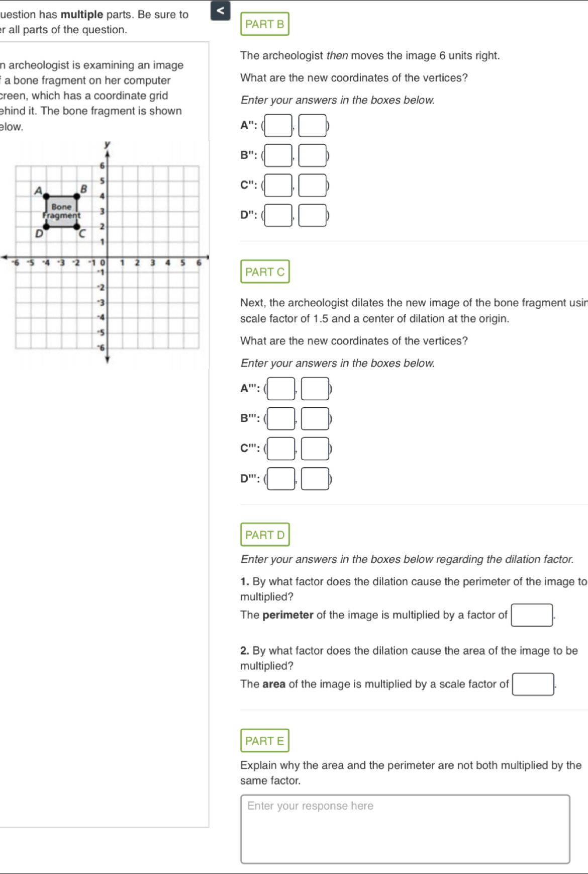 uestion has multiple parts. Be sure to <
er all parts of the question.
PART B
The archeologist then moves the image  6 units right.
n archeologist is examining an image
a bone fragment on her computer What are the new coordinates of the vertices?
creen, which has a coordinate grid Enter your answers in the boxes below.
ehind it. The bone fragment is shown
A'':(□ ,□ )
B'':(□ ,□ )
C'':(□ ,□ )
D'':(□ ,□ )
PART C
Next, the archeologist dilates the new image of the bone fragment usin
scale factor of 1.5 and a center of dilation at the origin.
What are the new coordinates of the vertices?
Enter your answers in the boxes below.
A^(n+1):(□ ,□ )
B''':(□ ,□ )
C''':(□ ,□ )
D''':(□ ,□ )
PART D
Enter your answers in the boxes below regarding the dilation factor.
1. By what factor does the dilation cause the perimeter of the image to
multiplied?
The perimeter of the image is multiplied by a factor of □. 
2. By what factor does the dilation cause the area of the image to be
multiplied?
The area of the image is multiplied by a scale factor of □. 
PART E
Explain why the area and the perimeter are not both multiplied by the
same factor.
Enter your response here