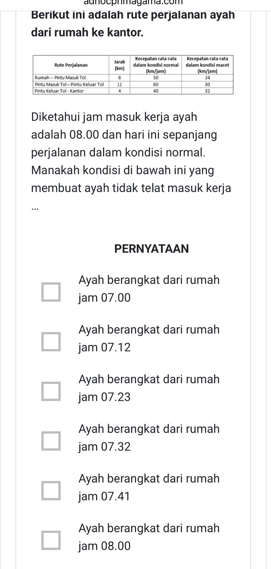 adnocphmagama.com
Berikut ini adalah rute perjalanan ayah
dari rumah ke kantor.
Diketahui jam masuk kerja ayah
adalah 08.00 dan hari ini sepanjang
perjalanan dalam kondisi normal.
Manakah kondisi di bawah ini yang
membuat ayah tidak telat masuk kerja
PERNYATAAN
Ayah berangkat dari rumah
jam 07.00
Ayah berangkat dari rumah
jam 07.12
Ayah berangkat dari rumah
jam 07.23
Ayah berangkat dari rumah
jam 07.32
Ayah berangkat dari rumah
jam 07.41
Ayah berangkat dari rumah
jam 08.00