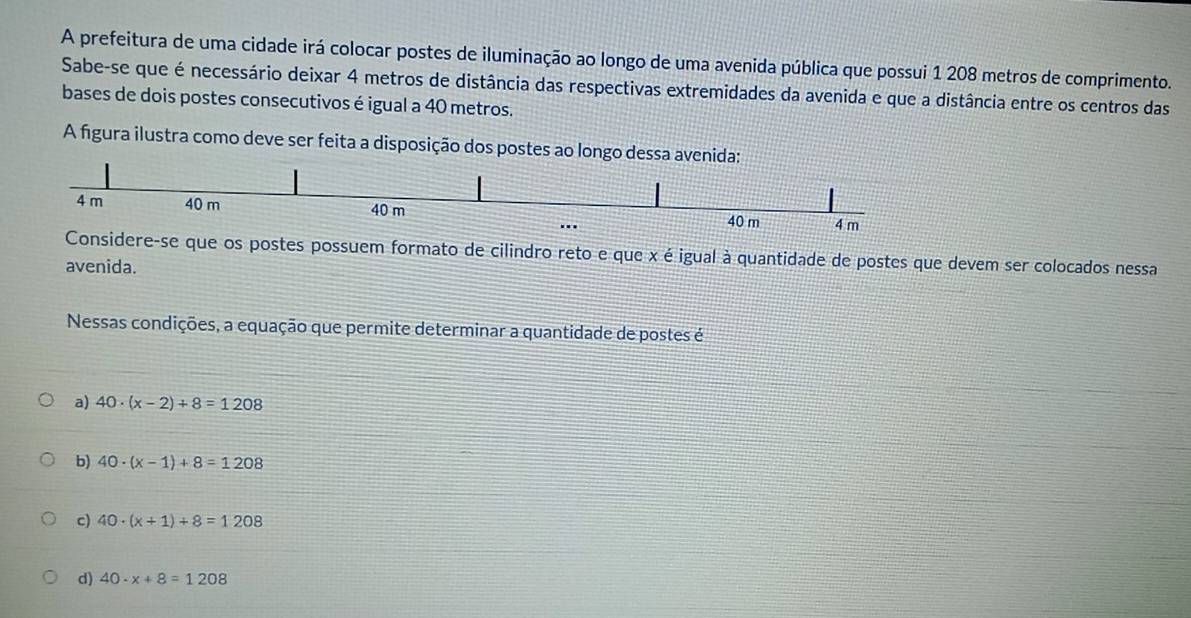 A prefeitura de uma cidade irá colocar postes de iluminação ao longo de uma avenida pública que possui 1 208 metros de comprimento.
Sabe-se que é necessário deixar 4 metros de distância das respectivas extremidades da avenida e que a distância entre os centros das
bases de dois postes consecutivos é igual a 40 metros.
A figura ilustra como deve ser feita a disposição dos postes ao longo dessa avenida:
4 m 40 m 40 m 4 m..
40 m
Considere-se que os postes possuem formato de cilindro reto e que x é igual à quantidade de postes que devem ser colocados nessa
avenida.
Nessas condições, a equação que permite determinar a quantidade de postes é
a) 40· (x-2)+8=1208
b) 40· (x-1)+8=1208
c) 40· (x+1)+8=1208
d) 40· x+8=1208