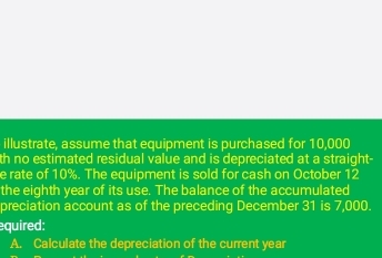 illustrate, assume that equipment is purchased for 10,000
th no estimated residual value and is depreciated at a straight- 
e rate of 10%. The equipment is sold for cash on October 12
the eighth year of its use. The balance of the accumulated 
preciation account as of the preceding December 31 is 7,000. 
quired: 
A. Calculate the depreciation of the current year