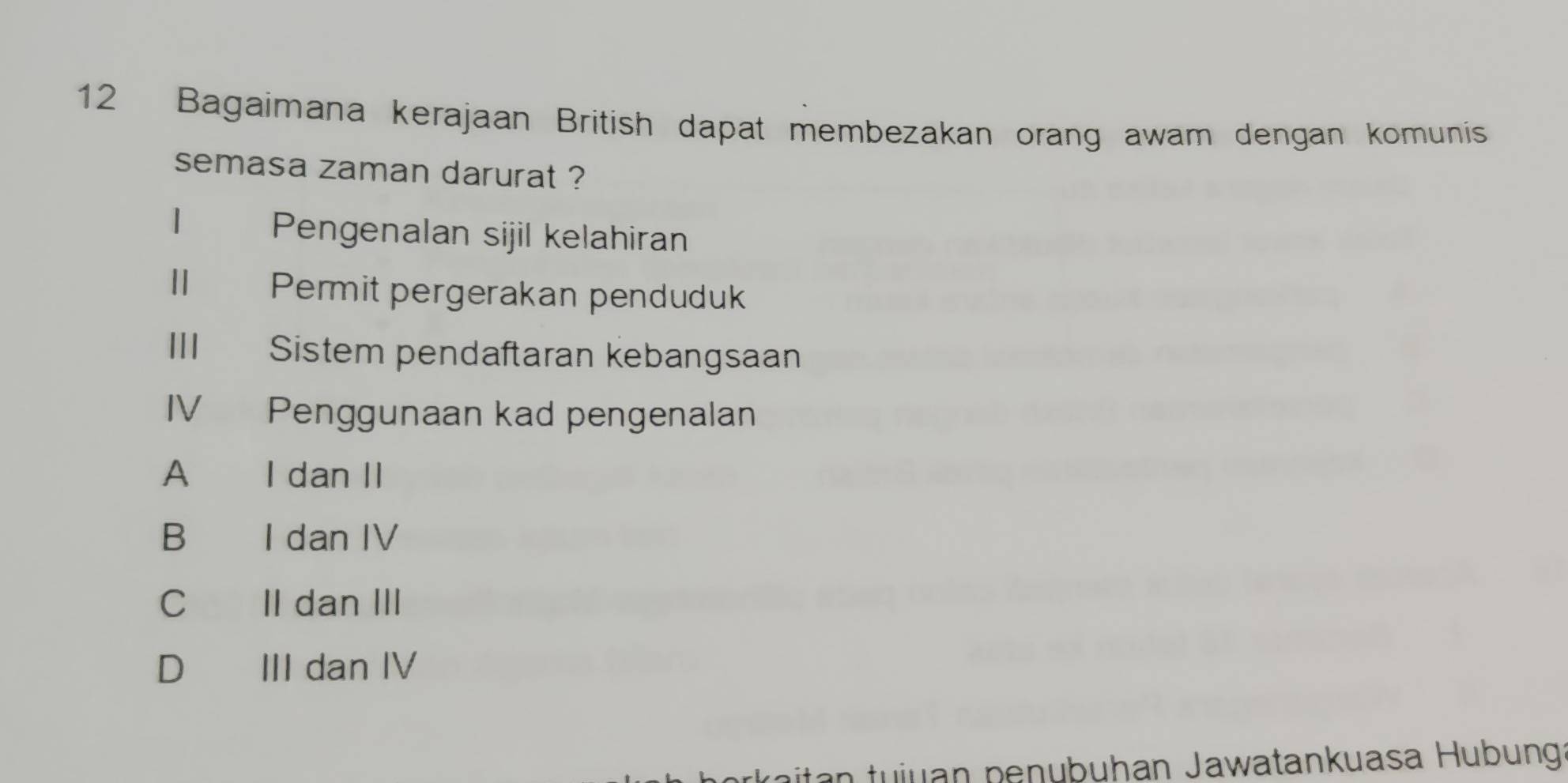 Bagaimana kerajaan British dapat membezakan orang awam dengan komunis
semasa zaman darurat ?
| Pengenalan sijil kelahiran
Ⅱ£ Permit pergerakan penduduk
III Sistem pendaftaran kebangsaan
IV Penggunaan kad pengenalan
A I dan II
B I dan IV
C II dan III
D III dan IV
u a p en ubuhan Jawatankuasa Hubunga