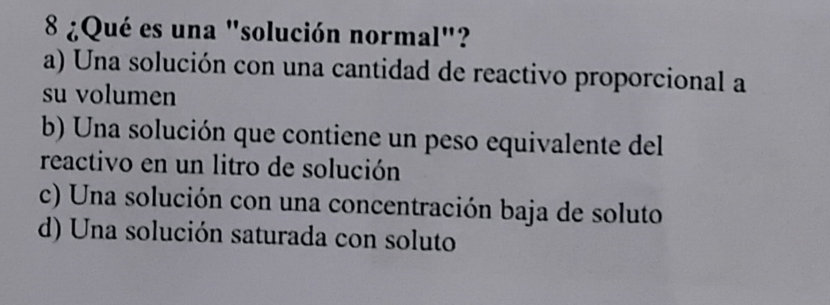 8 ¿Qué es una "solución normal"?
a) Una solución con una cantidad de reactivo proporcional a
su volumen
b) Una solución que contiene un peso equivalente del
reactivo en un litro de solución
c) Una solución con una concentración baja de soluto
d) Una solución saturada con soluto