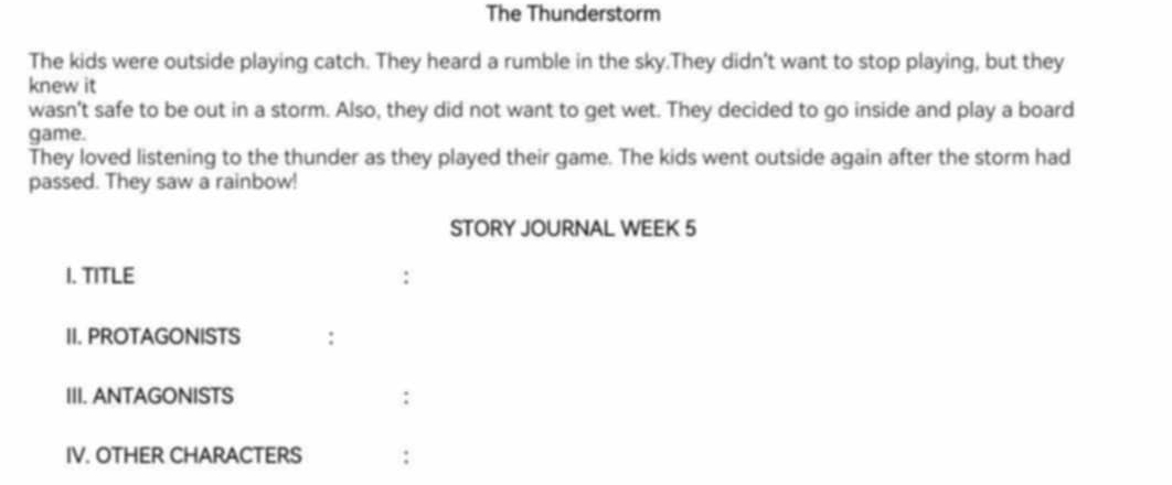 The Thunderstorm 
The kids were outside playing catch. They heard a rumble in the sky.They didn't want to stop playing, but they 
knew it 
wasn't safe to be out in a storm. Also, they did not want to get wet. They decided to go inside and play a board 
game. 
They loved listening to the thunder as they played their game. The kids went outside again after the storm had 
passed. They saw a rainbow! 
STORY JOURNAL WEEK 5
I. TITLE 
II. PROTAGONISTS 
III. ANTAGONISTS 
IV. OTHER CHARACTERS