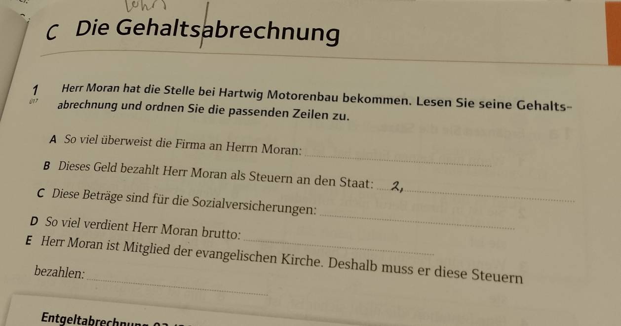 Die Gehaltsabrechnung 
1 Herr Moran hat die Stelle bei Hartwig Motorenbau bekommen. Lesen Sie seine Gehalts- 
017 abrechnung und ordnen Sie die passenden Zeilen zu. 
_ 
A So viel überweist die Firma an Herrn Moran: 
_ 
B Dieses Geld bezahlt Herr Moran als Steuern an den Staat: 
_ 
C Diese Beträge sind für die Sozialversicherungen: 
D So viel verdient Herr Moran brutto: 
_ 
E Herr Moran ist Mitglied der evangelischen Kirche. Deshalb muss er diese Steuern 
bezahlen: 
Entgeltabrechn ur