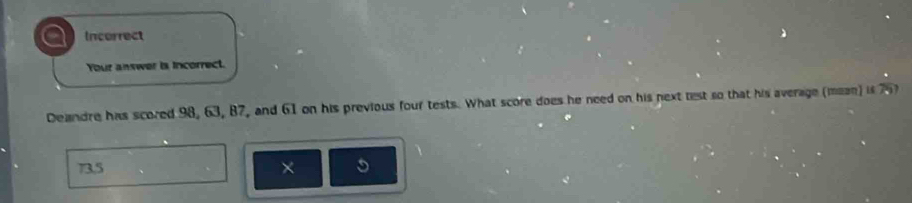 a Incorrect
Your answer is incorrect.
Deandre has scored 98, 63, 87, and 61 on his previous four tests. What score does he need on his next test so that his average (mean) is 75
73,5 ×